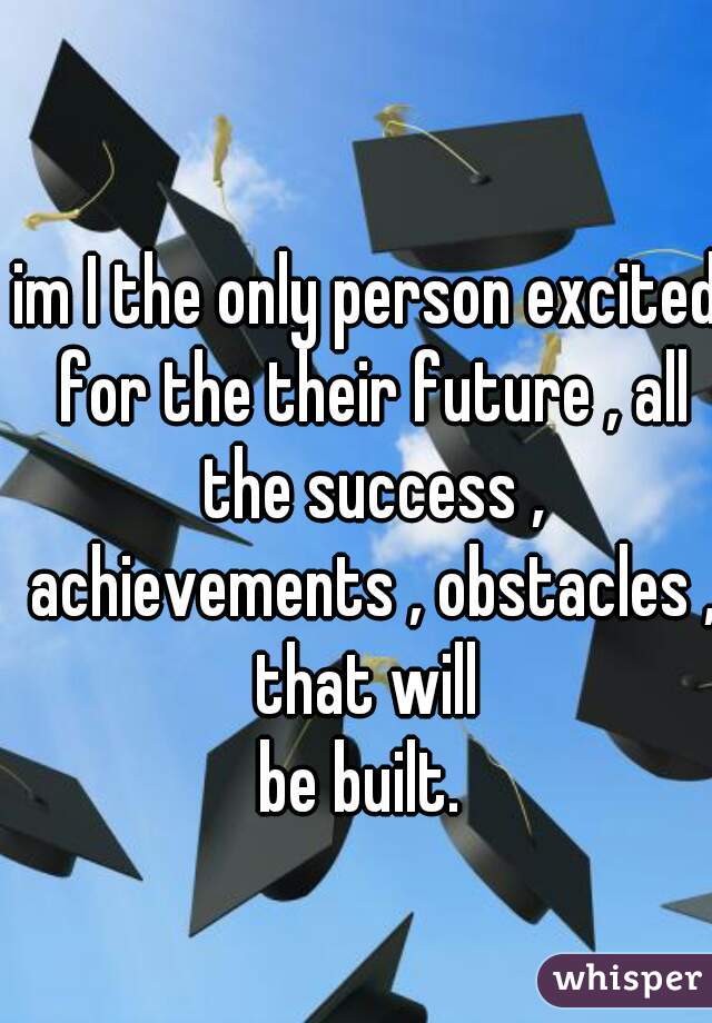 im I the only person excited for the their future , all the success , achievements , obstacles , that will 
be built. 