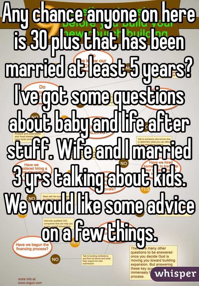 Any chance anyone on here is 30 plus that has been married at least 5 years? I've got some questions about baby and life after stuff. Wife and I married 3 yrs talking about kids. We would like some advice on a few things. 