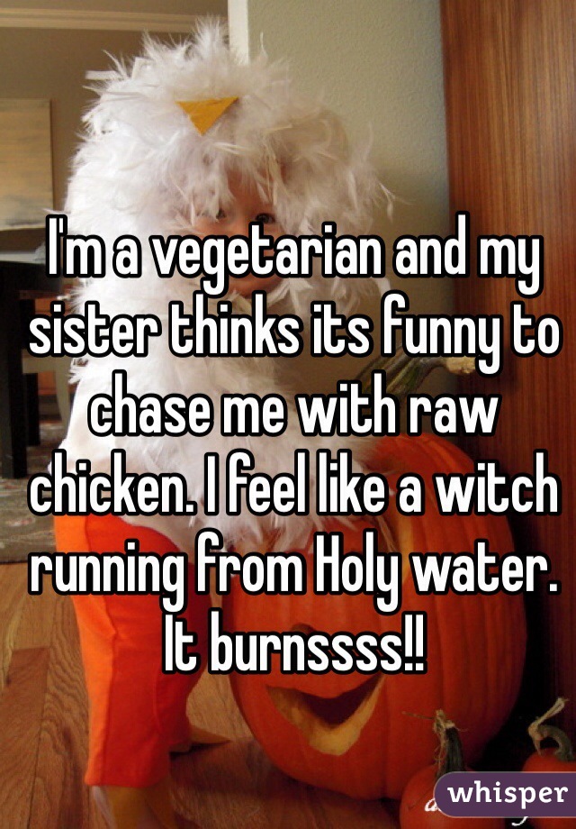 I'm a vegetarian and my sister thinks its funny to chase me with raw chicken. I feel like a witch running from Holy water. It burnssss!!