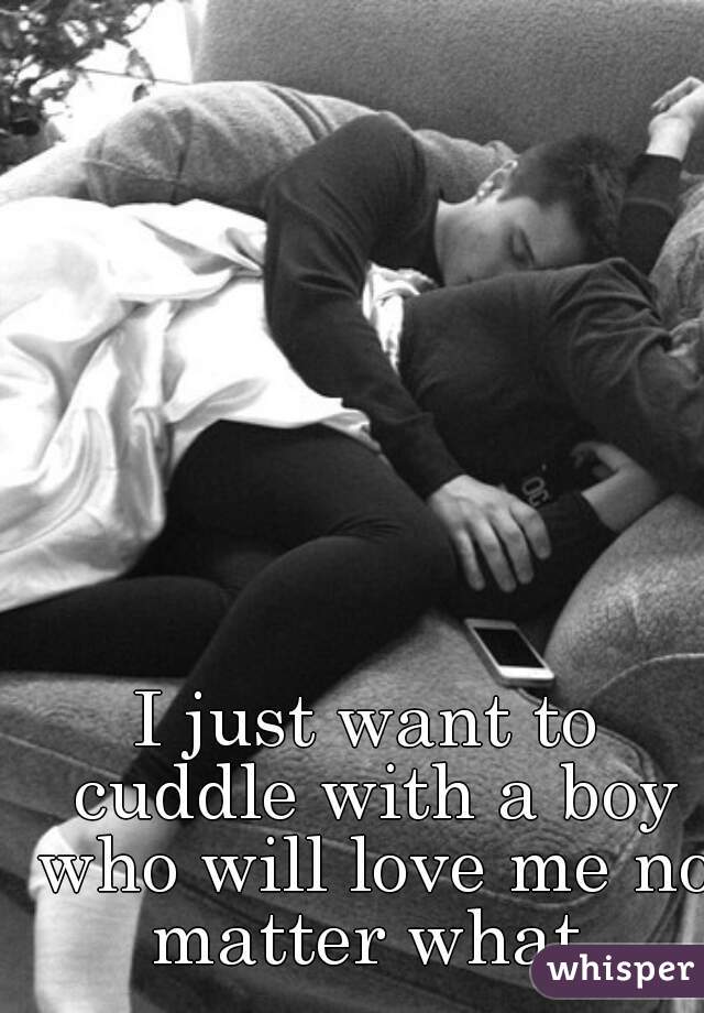 I just want to cuddle with a boy who will love me no matter what.