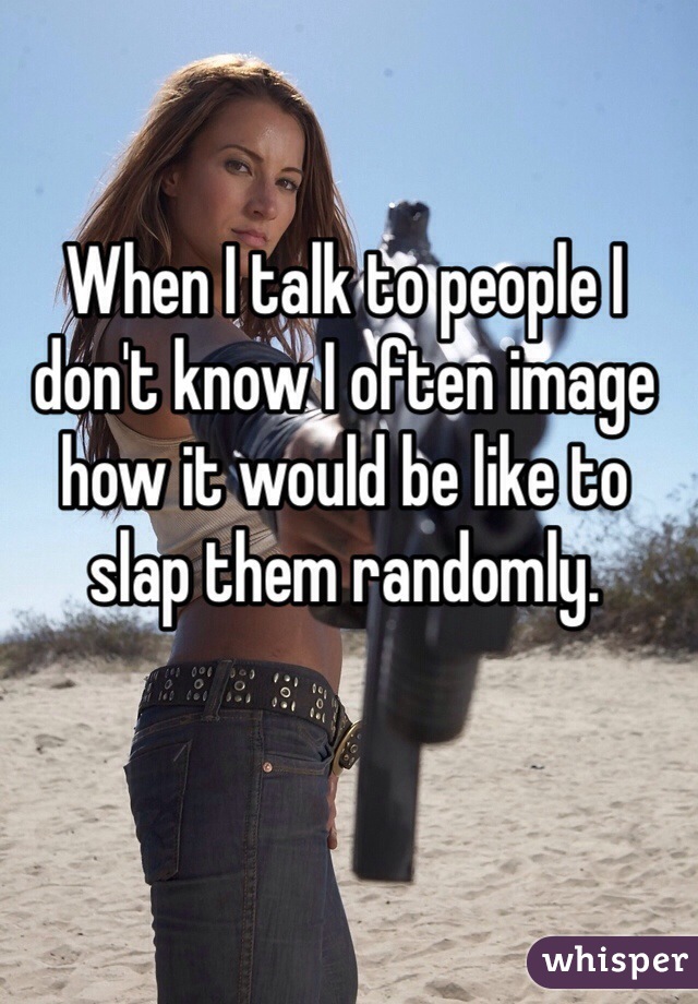 When I talk to people I don't know I often image how it would be like to slap them randomly.