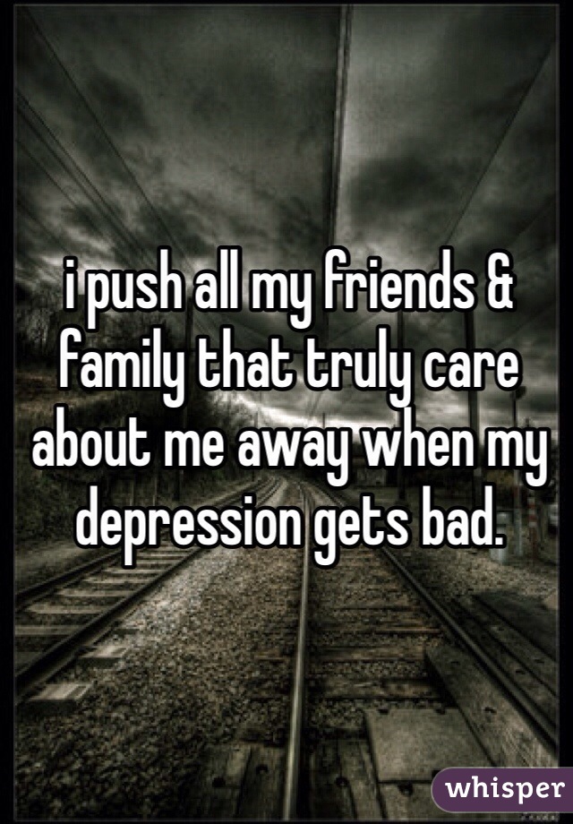 i push all my friends & family that truly care about me away when my depression gets bad. 