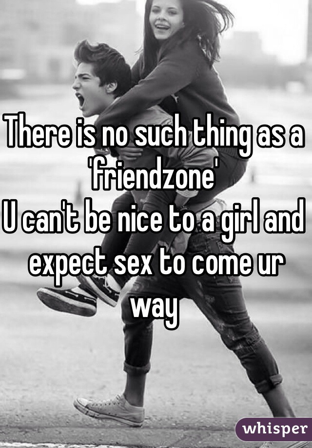 There is no such thing as a 'friendzone' 
U can't be nice to a girl and
 expect sex to come ur way
