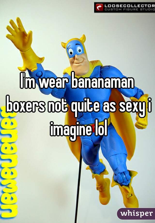I'm wear bananaman boxers not quite as sexy i imagine lol