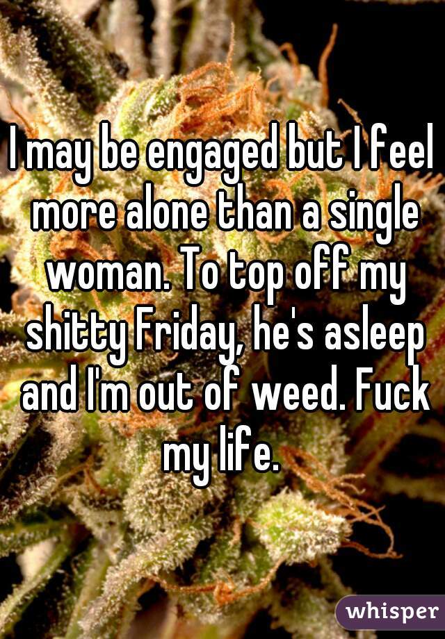 I may be engaged but I feel more alone than a single woman. To top off my shitty Friday, he's asleep and I'm out of weed. Fuck my life. 