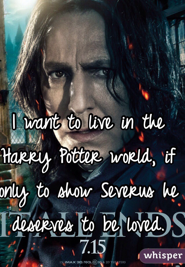 I want to live in the Harry Potter world, if only to show Severus he deserves to be loved.
