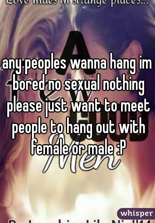any peoples wanna hang im bored no sexual nothing please just want to meet people to hang out with female or male :P