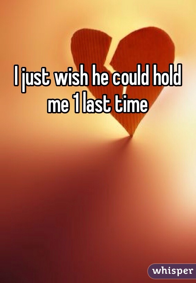 I just wish he could hold me 1 last time 