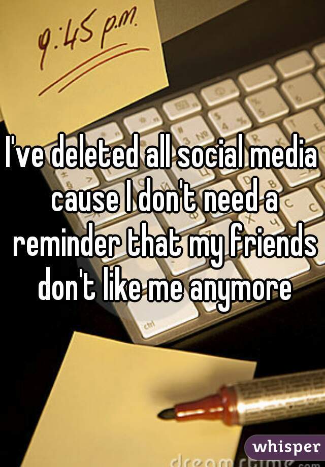 I've deleted all social media cause I don't need a reminder that my friends don't like me anymore