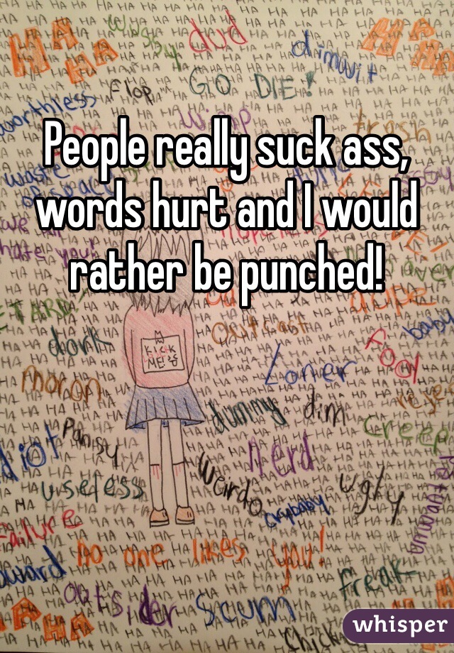 People really suck ass, words hurt and I would rather be punched!