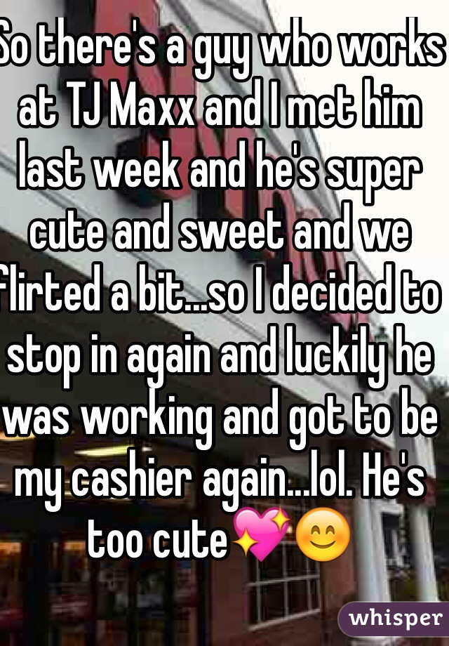 So there's a guy who works at TJ Maxx and I met him last week and he's super cute and sweet and we flirted a bit...so I decided to stop in again and luckily he was working and got to be my cashier again...lol. He's too cute💖😊