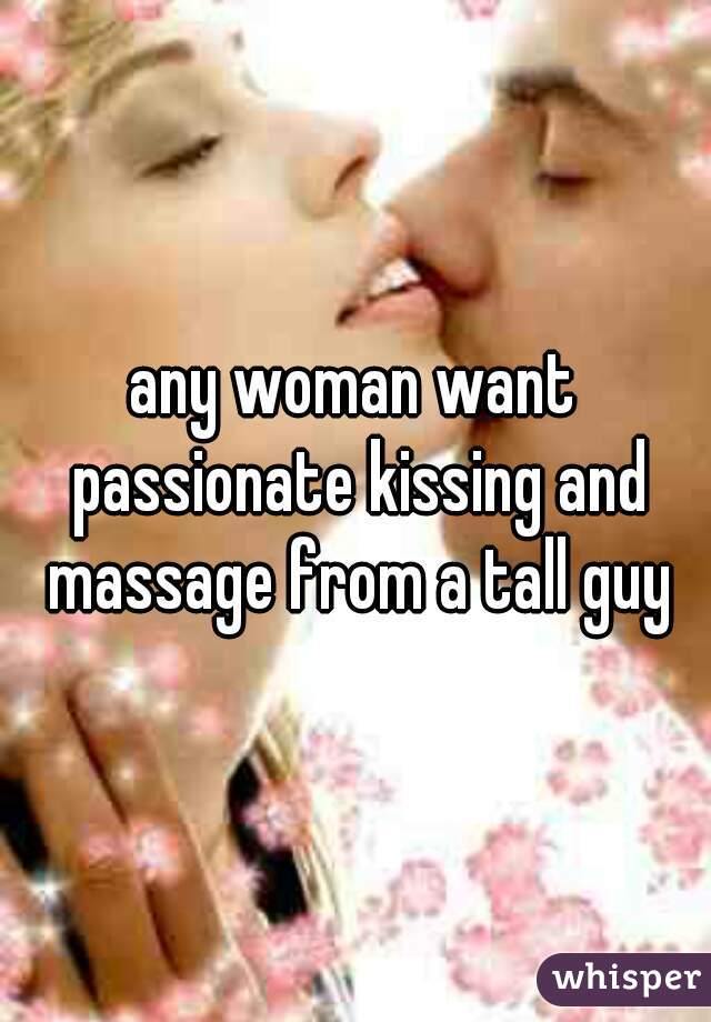 any woman want passionate kissing and massage from a tall guy