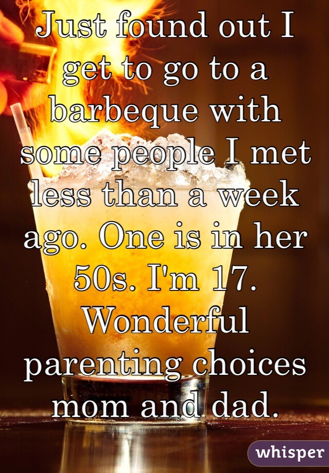 Just found out I get to go to a barbeque with some people I met less than a week ago. One is in her 50s. I'm 17. Wonderful parenting choices mom and dad. 