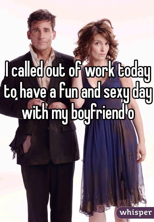 I called out of work today to have a fun and sexy day with my boyfriend o