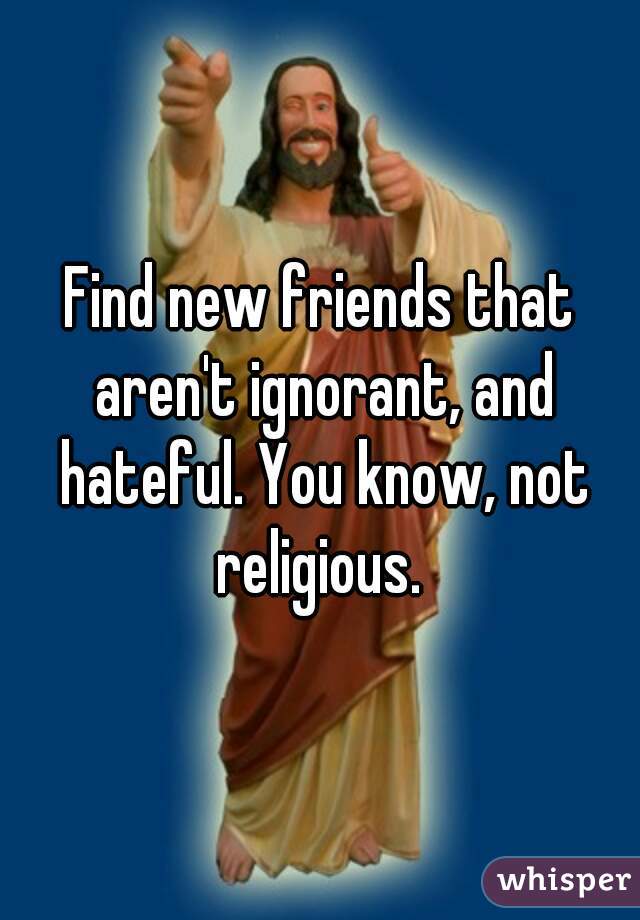 Find new friends that aren't ignorant, and hateful. You know, not religious. 