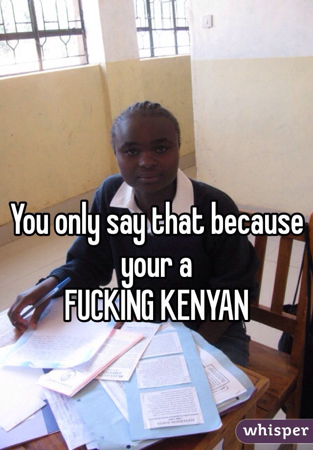 You only say that because your a 
FUCKING KENYAN