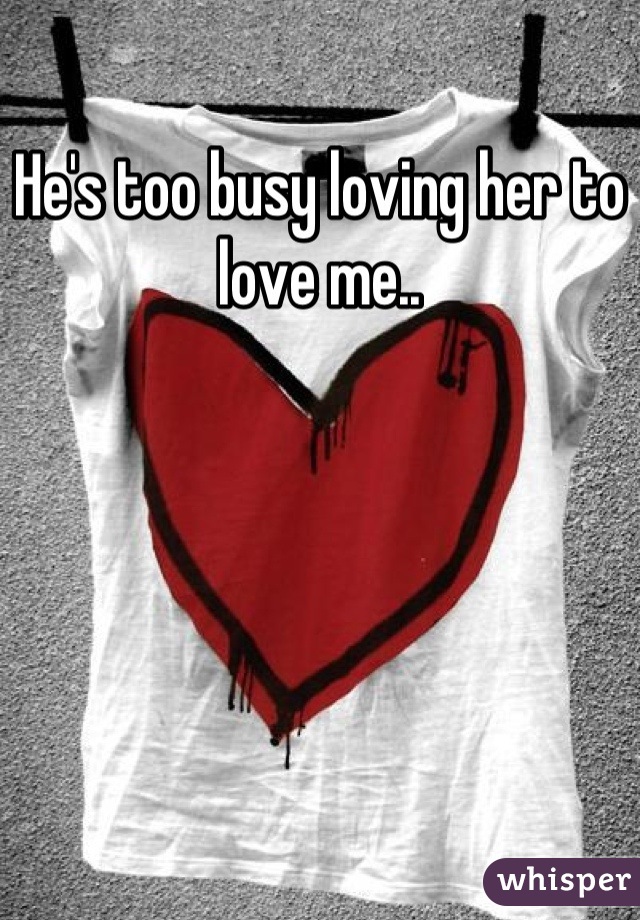 He's too busy loving her to love me..