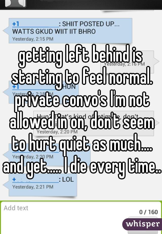 getting left behind is starting to feel normal. private convo's I'm not allowed in on, don't seem to hurt quiet as much.... and yet..... I die every time...
