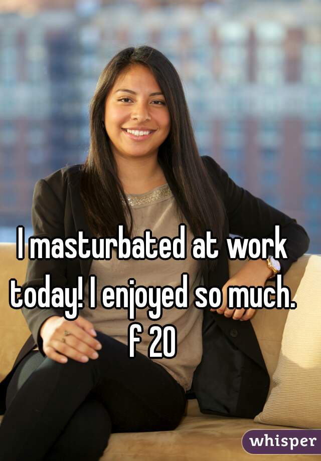 I masturbated at work today! I enjoyed so much. 

f 20