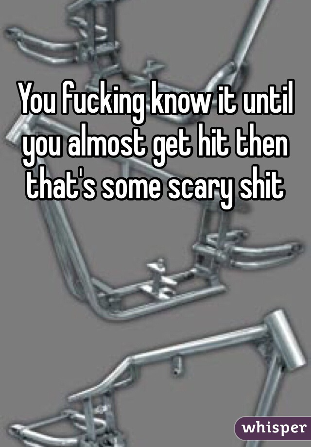 You fucking know it until you almost get hit then that's some scary shit