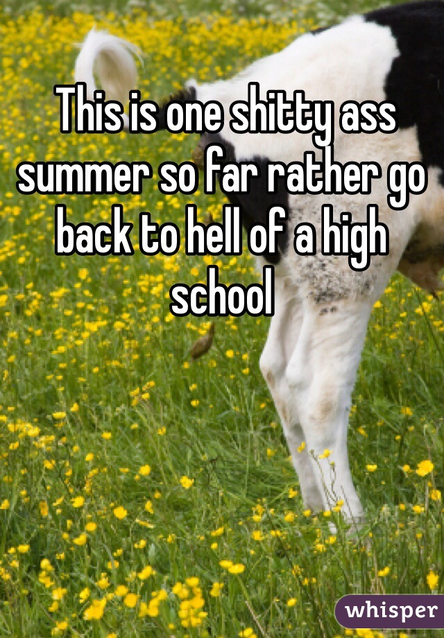  This is one shitty ass summer so far rather go back to hell of a high school  