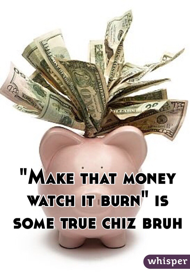 "Make that money watch it burn" is some true chiz bruh