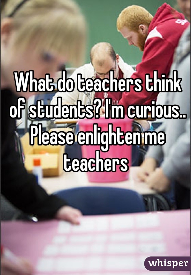 What do teachers think of students? I'm curious.. Please enlighten me teachers 