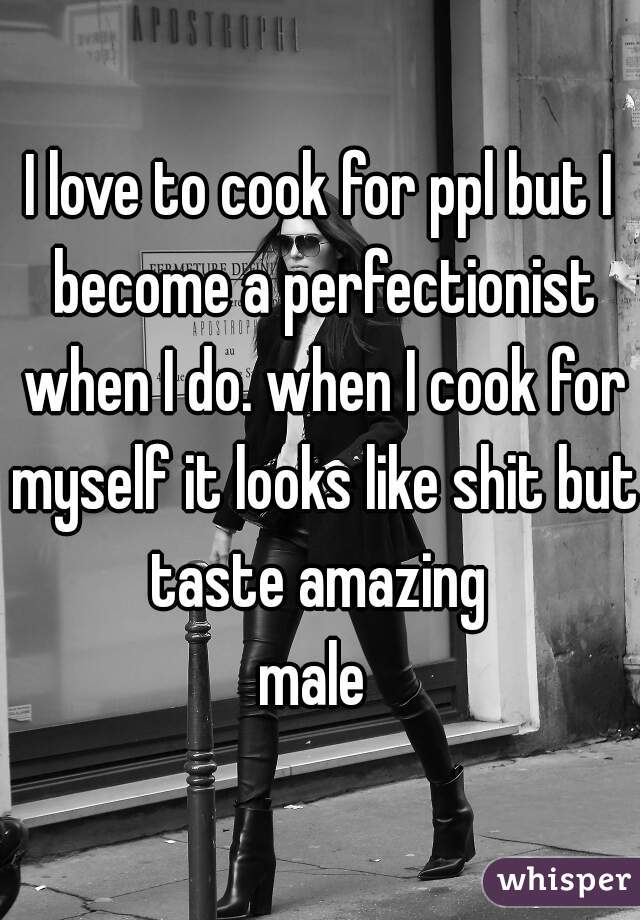 I love to cook for ppl but I become a perfectionist when I do. when I cook for myself it looks like shit but taste amazing 
male 