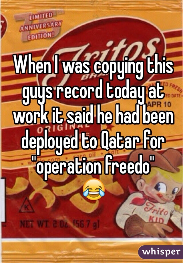 When I was copying this guys record today at work it said he had been deployed to Qatar for "operation freedo"
😂