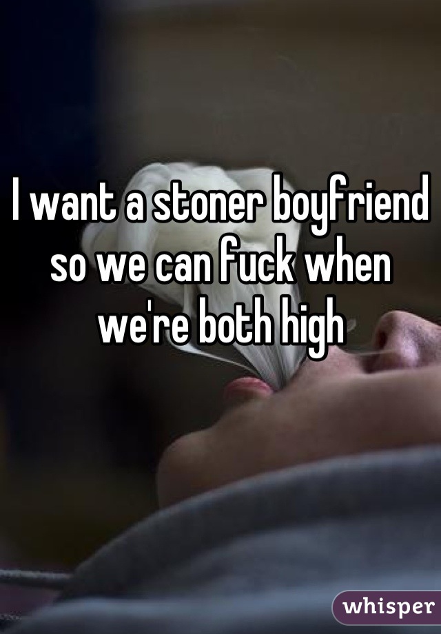 I want a stoner boyfriend so we can fuck when we're both high