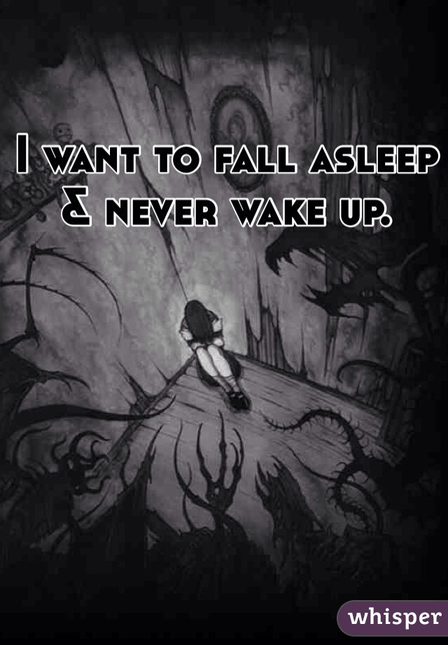 I want to fall asleep & never wake up. 