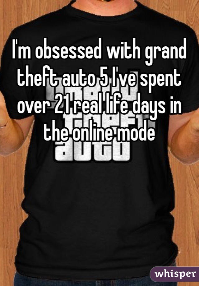 I'm obsessed with grand theft auto 5 I've spent over 21 real life days in the online mode
