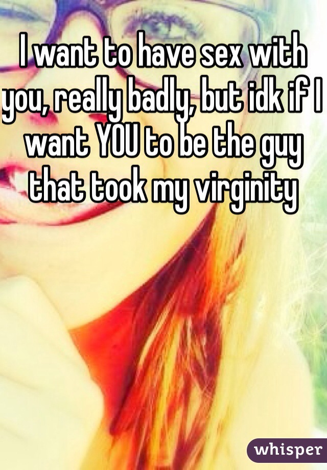 I want to have sex with you, really badly, but idk if I want YOU to be the guy that took my virginity