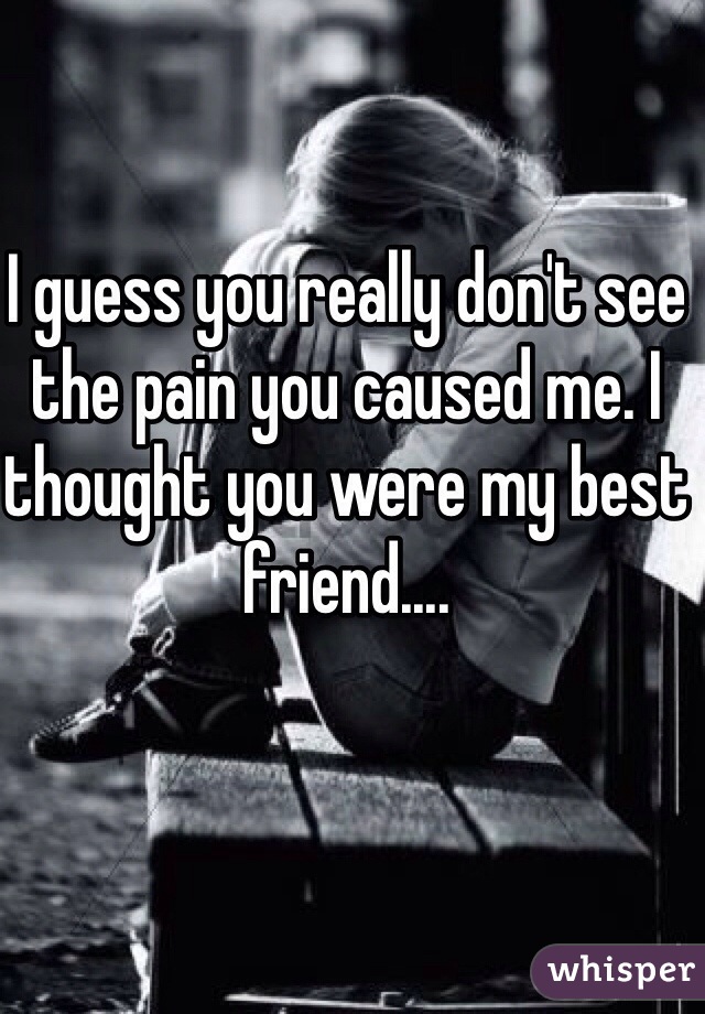 I guess you really don't see the pain you caused me. I thought you were my best friend....