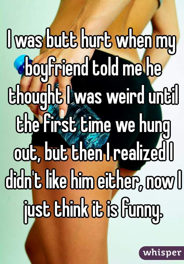 I was butt hurt when my boyfriend told me he thought I was weird until the first time we hung out, but then I realized I didn't like him either, now I just think it is funny.