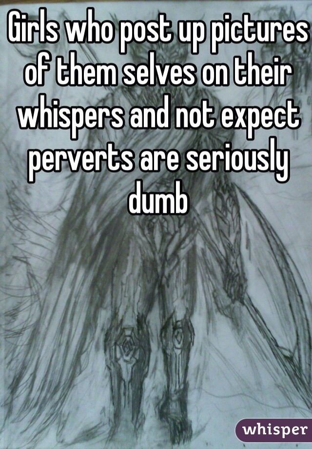 Girls who post up pictures of them selves on their whispers and not expect perverts are seriously dumb