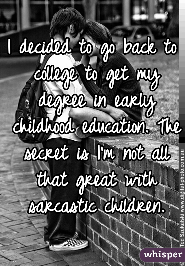 I decided to go back to college to get my degree in early childhood education. The secret is I'm not all that great with sarcastic children.