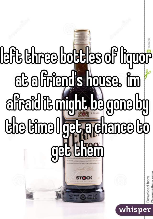 left three bottles of liquor at a friend's house.  im afraid it might be gone by the time I get a chance to get them