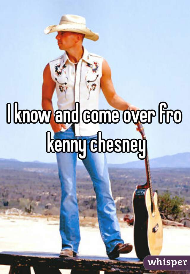 I know and come over fro kenny chesney