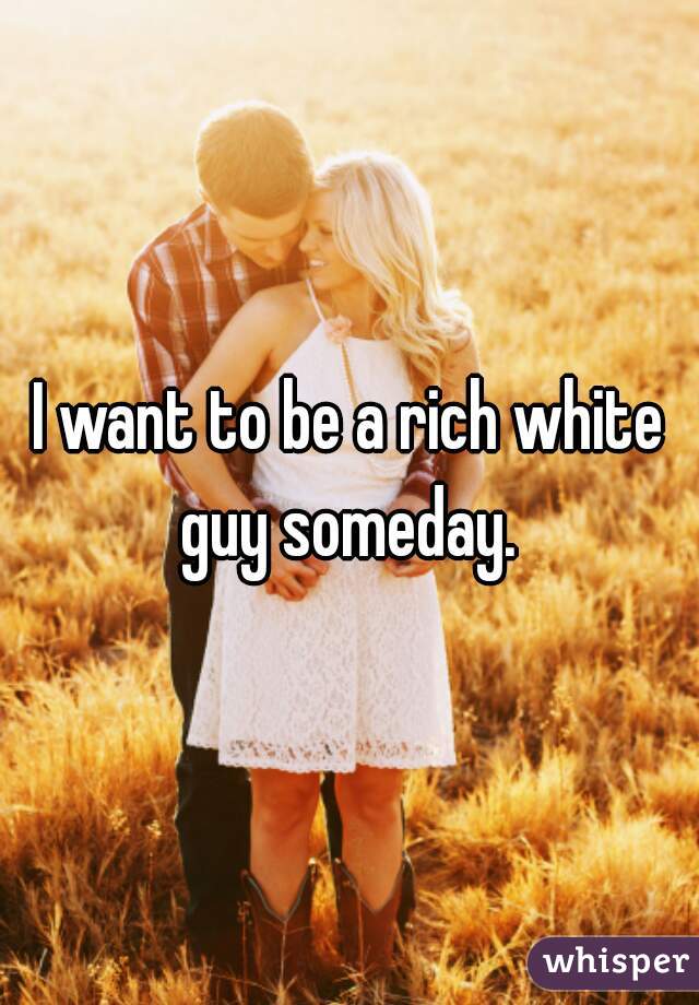 I want to be a rich white guy someday. 
