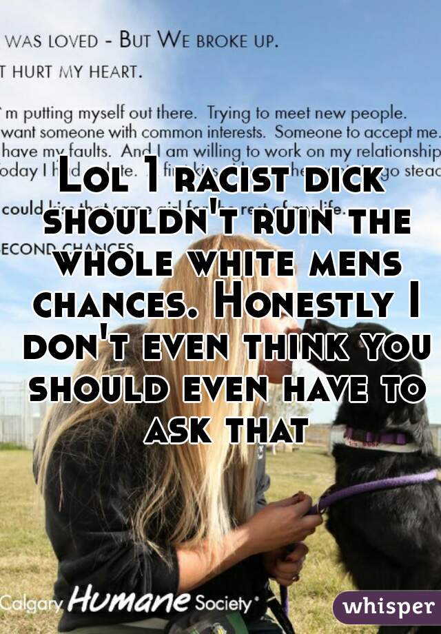 Lol 1 racist dick shouldn't ruin the whole white mens chances. Honestly I don't even think you should even have to ask that