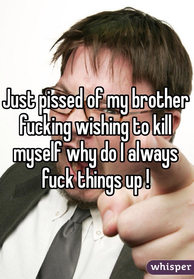 Just pissed of my brother fucking wishing to kill myself why do I always fuck things up !