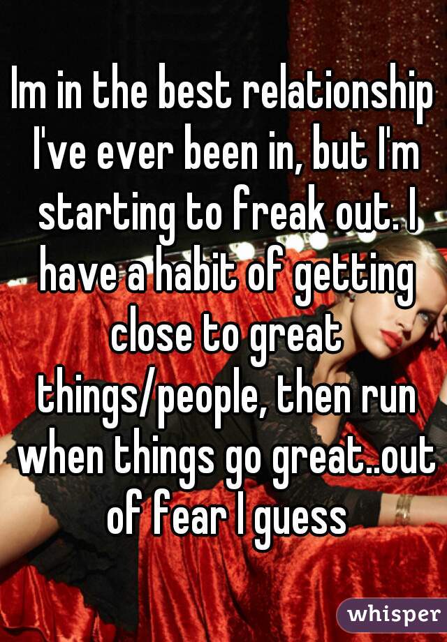 Im in the best relationship I've ever been in, but I'm starting to freak out. I have a habit of getting close to great things/people, then run when things go great..out of fear I guess