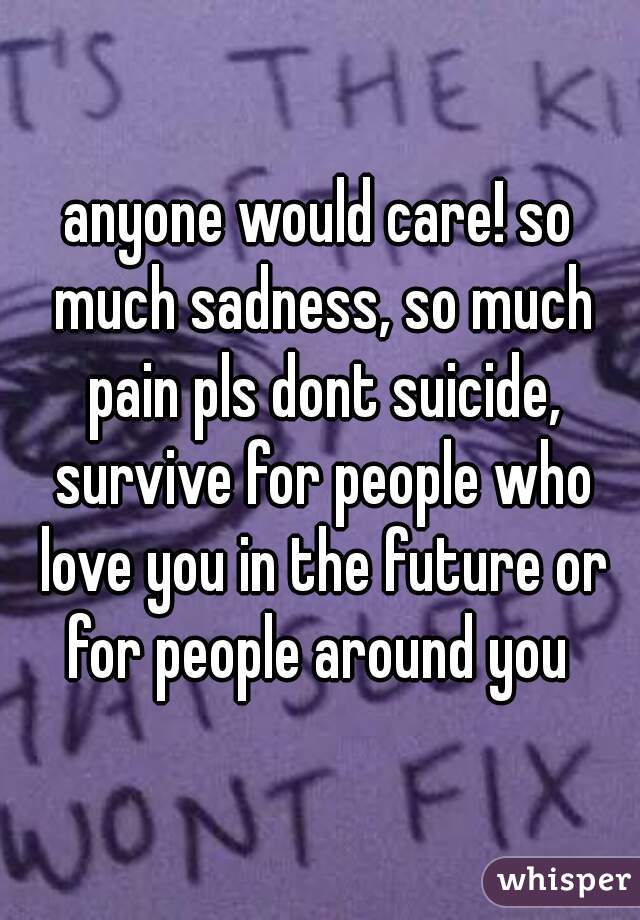 anyone would care! so much sadness, so much pain pls dont suicide, survive for people who love you in the future or for people around you 