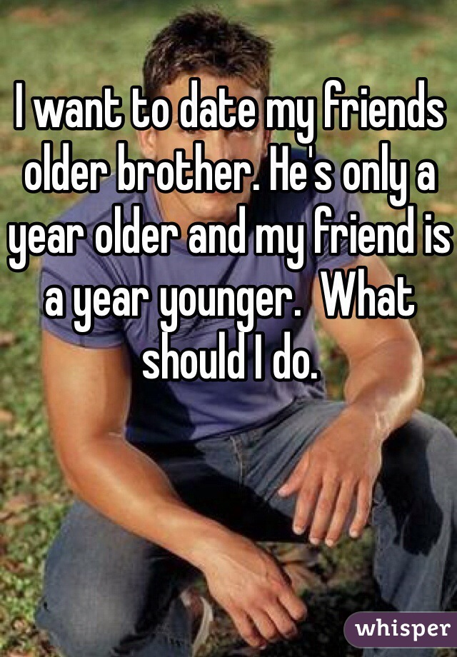 I want to date my friends older brother. He's only a year older and my friend is a year younger.  What should I do. 