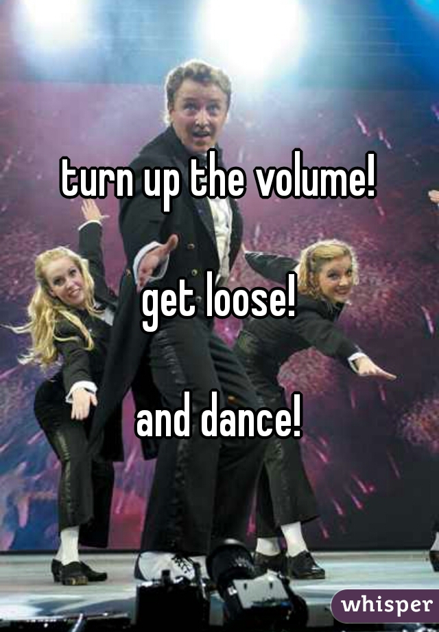 turn up the volume!
  
get loose!
  
and dance!