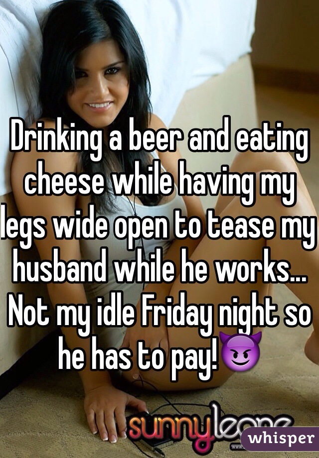 Drinking a beer and eating cheese while having my legs wide open to tease my husband while he works... Not my idle Friday night so he has to pay!😈