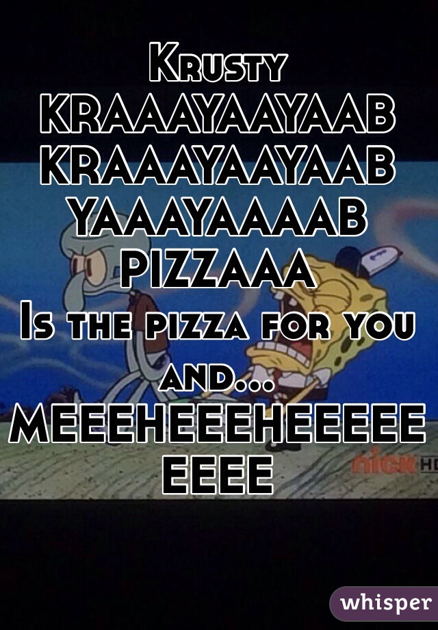 Krusty KRAAAYAAYAAB
KRAAAYAAYAAB
YAAAYAAAAB PIZZAAA
Is the pizza for you and...
MEEEHEEEHEEEEEEEEE