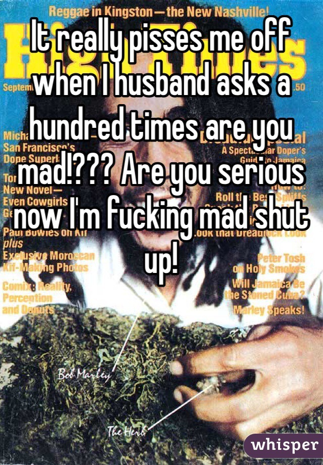 It really pisses me off when I husband asks a hundred times are you mad!??? Are you serious now I'm fucking mad shut up! 