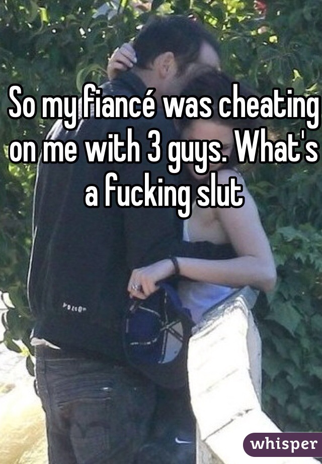 So my fiancé was cheating on me with 3 guys. What's a fucking slut